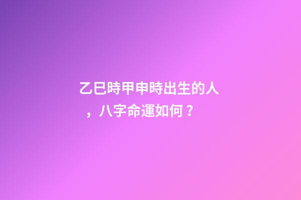 乙巳時甲申時出生的人，八字命運如何？